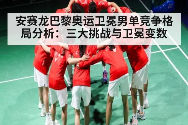 安赛龙巴黎奥运卫冕男单竞争格局分析:三大挑战与卫冕变数