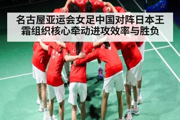 名古屋亚运会女足中国对阵日本王霜组织核心牵动进攻效率与胜负